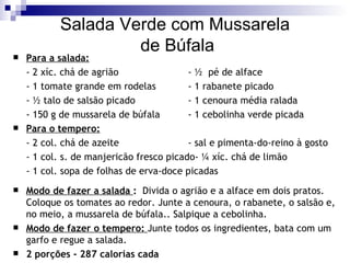 Salada Verde com Mussarela  de Búfala Para a salada: - 2 xíc. chá de agrião   - ½  pé de alface  - 1 tomate grande em rodelas - 1 rabanete picado - ½ talo de salsão picado - 1 cenoura média ralada - 150 g de mussarela de búfala - 1 cebolinha verde picada Para o tempero: - 2 col. chá de azeite - sal e pimenta-do-reino à gosto - 1 col. s. de manjericão fresco picado- ¼ xíc. chá de limão - 1 col. sopa de folhas de erva-doce picadas Modo de fazer a salada  :   Divida o agrião e a alface em dois pratos. Coloque os tomates ao redor. Junte a cenoura, o rabanete, o salsão e, no meio, a mussarela de búfala.. Salpique a cebolinha. Modo de fazer o tempero:  Junte todos os ingredientes, bata com um garfo e regue a salada. 2 porções - 287 calorias cada 