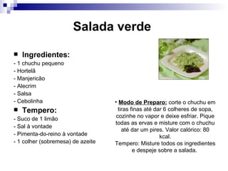 Salada verde   Ingredientes: - 1 chuchu pequeno  - Hortelã  - Manjericão  - Alecrim  - Salsa  - Cebolinha Tempero: - Suco de 1 limão  - Sal à vontade  - Pimenta-do-reino à vontade  - 1 colher (sobremesa) de azeite Modo de Preparo:  corte o chuchu em tiras finas até dar 6 colheres de sopa, cozinhe no vapor e deixe esfriar. Pique todas as ervas e misture com o chuchu até dar um pires.   Valor calórico:   80 kcal. Tempero: Misture todos os ingredientes e despeje sobre a salada.  