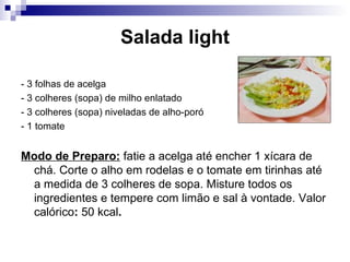 Salada light - 3 folhas de acelga  - 3 colheres (sopa) de milho enlatado - 3 colheres (sopa) niveladas de alho-poró - 1 tomate Modo de Preparo:  fatie a acelga até encher 1 xícara de chá. Corte o alho em rodelas e o tomate em tirinhas até a medida de 3 colheres de sopa. Misture todos os ingredientes e tempere com limão e sal à vontade. Valor calórico :  50 kcal .   
