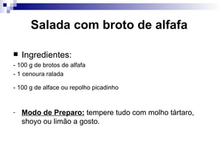 Salada com broto de alfafa   Ingredientes: - 100 g de brotos de alfafa   - 1 cenoura ralada   - 100 g de alface ou repolho picadinho   Modo de Preparo:  tempere tudo com molho tártaro, shoyo ou limão a gosto.  