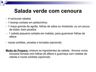 Salada verde com cenoura -  4 cenouras raladas  -  1 laranja cortada em pedacinhos;  -  1 maço grande de agrião, folhas de salsa ou mostarda, ou um pouco de todos, bem picados -  1 cebola pequena cortada em rodelas, para guarnecer folhas de alface -  nozes sortidas, picadas e torradas (opcional).   Modo de Preparo:  misture os ingredientes da salada;  Arrume numa travessa forrada com folhas de alface e guarneça com rodelas de cebola e nozes sortidas (opcional).  
