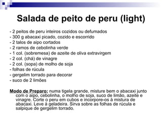Salada de peito de peru (light) - 2 peitos de peru inteiros cozidos ou defumados  - 300 g abacaxi picado, cozido e escorrido - 2 talos de aipo cortados  - 2 ramos de cebolinha verde - 1 col. (sobremesa) de azeite de oliva extravirgem  - 2 col. (chá) de vinagre  - 2 col. (sopa) de molho de soja - folhas de rúcula  - gergelim torrado para decorar  - suco de 2 limões  Modo de Preparo:  numa tigela grande, misture bem o abacaxi junto com o aipo, cebolinha, o molho de soja, suco de limão, azeite e vinagre. Corte o peru em cubos e incorpore-os à mistura de abacaxi. Leve à geladeira. Sirva sobre as folhas de rúcula e salpique de gergelim torrado.   