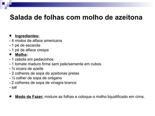 Salada de folhas com molho de azeitona   Ingredientes: - 4 miolos de alface americana  - 1 pé de escarola  - 1 pé de alface crespa Molho :  - 1 cebola em pedacinhos  - 1 tomate maduro firme sem pele/semente em cubos - ¾ xícara de azeite  - 2 colheres de sopa de azeitonas pretas  - ½ colher de sopa de orégano  - 2 colheres de sopa de vinagre branco  - sal  Modo de Fazer:  misture as folhas e coloque o molho liquidificado em cima.  