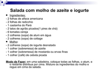 Salada com molho de azeite e iogurte Ingredientes: - 2 folhas de alface americana  - 2 folhas de radicchio  - 1 castanha do Pará - 2 talos de agrião picados(1 pires de chá)  - 6 tomates cereja - 2 colheres (sopa) de atum em água  - 2 colheres (sopa) de cottage Molho :  - 2 colheres (sopa) de iogurte desnatado  - 1 colher (sobremesa) de azeite - 1 colher (sobremesa) de mostarda ou ervas finas  - 1 colher (café) de cebola picada  Modo de Fazer:  em uma saladeira, coloque todas as folhas, o atum, e o restante distribua por cima. Misture os ingredientes do molho e regue em cima da salada.  