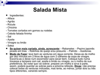 Salada Mista Ingredientes: - Alface  - Agrião  - Rúcula  - Chicória  - Tomates cortados em gomos ou rodelas - Cebola fatiada fininha  - Sal  - Azeite  - Vinagre ou limão  - Salsa Se quiser mais variada, ainda, acrescente :  - Rabanetes  - Pepino japonês picado em tiras  - Rolinhos de queijo e/ou presunto  - Palmito  - Azeitonas  Modo de Fazer : lave bem as verduras em água corrente. Deixe-as de molho por dez minutos em 2 litros de água com 2 colheres de sopa de vinagre. Escorra-as e deixe num escorredor para secar bem. Coloque tudo numa travessa e tempere com sal, azeite e limão ou vinagre, ou o molho de sua preferência. Se notar que vai sobrar, prepare um molho e sirva à parte, assim, poderá guardar as sobras para a próxima refeição.  Dicas :  não precisa colocar todas as verduras indicadas, mas tente, ao menos, juntar dois ou três tipos diferentes, variando sempre.  