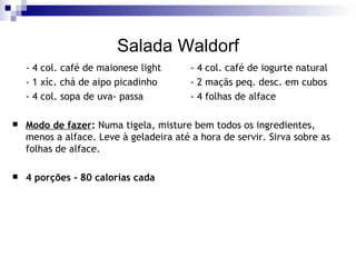 Salada Waldorf - 4 col. café de maionese light - 4 col. café de iogurte natural - 1 xíc. chá de aipo picadinho - 2 maçãs peq. desc. em cubos - 4 col. sopa de uva- passa - 4 folhas de alface Modo de fazer :  Numa tigela, misture bem todos os ingredientes, menos a alface. Leve à geladeira até a hora de servir. Sirva sobre as folhas de alface. 4 porções - 80 calorias cada 