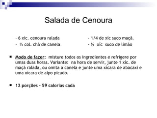 Salada de Cenoura - 6 xíc. cenoura ralada - 1/4 de xíc suco maçã. -  ½ col. chá de canela - ¼  xíc  suco de limão Modo de fazer :   misture todos os ingredientes e refrigere por umas duas horas. Variante:  na hora de servir, junte 1 xíc. de maçã ralada, ou omita a canela e junte uma xícara de abacaxi e uma xícara de aipo picado. 12 porções - 59 calorias cada 