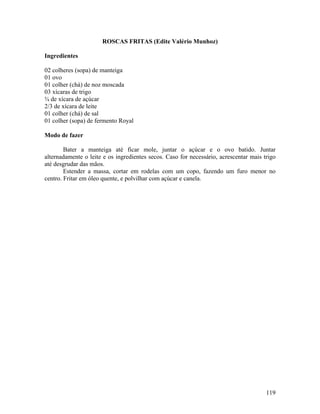119
ROSCAS FRITAS (Edite Valério Munhoz)
Ingredientes
02 colheres (sopa) de manteiga
01 ovo
01 colher (chá) de noz moscada
03 xícaras de trigo
¾ de xícara de açúcar
2/3 de xícara de leite
01 colher (chá) de sal
01 colher (sopa) de fermento Royal
Modo de fazer
Bater a manteiga até ficar mole, juntar o açúcar e o ovo batido. Juntar
alternadamente o leite e os ingredientes secos. Caso for necessário, acrescentar mais trigo
até desgrudar das mãos.
Estender a massa, cortar em rodelas com um copo, fazendo um furo menor no
centro. Fritar em óleo quente, e polvilhar com açúcar e canela.
 