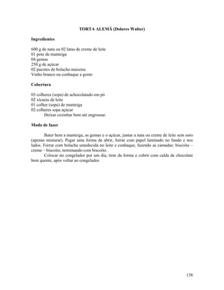 138
TORTA ALEMÃ (Dolores Walter)
Ingredientes
600 g de nata ou 02 latas de creme de leite
01 pote de manteiga
04 gemas
250 g de açúcar
02 pacotes de bolacha maisena
Vinho branco ou conhaque a gosto
Cobertura
03 colheres (sopa) de achocolatado em pó
02 xícaras de leite
01 colher (sopa) de manteiga
02 colheres sopa açúcar
Deixar cozinhar bem até engrossar.
Modo de fazer
Bater bem a manteiga, as gemas e o açúcar, juntar a nata ou creme de leite sem soro
(apenas misturar). Pegar uma forma de abrir, forrar com papel laminado no fundo e nos
lados. Forrar com bolacha umedecida no leite e conhaque, fazendo as camadas: biscoito –
creme – biscoito, terminando com biscoito.
Colocar no congelador por um dia, tirar da forma e cobrir com calda de chocolate
bem quente, após voltar ao congelador.
 