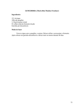 73
GEMGIBIRRA (Maria Rita Munhoz Froehner)
Ingredientes
15 L de água
100 g de gengibre
1,3 kg de açúcar cristal
01 colher (chá) de fermento de pão
Garrafas pet descartáveis
Modo de fazer
Ferver a água com o gengibre, o açúcar. Deixar esfriar e acrescentar o fermento.
Após colocar em garrafas descartáveis e deixar mais ou menos durante 06 dias.
 