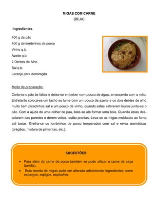MIGAS COM CARNE
                                          (BEJA)

Ingredientes

400 g de pão
400 g de lombinhos de porco
Vinho q.b.
Azeite q.b.
2 Dentes de Alho
Sal q.b.
Laranja para decoração


Modo de preparação:

Corta-se o pão às fatias e deixa-se embeber num pouco de água, amassando com a mão.
Entretanto coloca-se um tacho ao lume com um pouco de azeite e os dois dentes de alho
muito bem picadinhos sal e um pouco de vinho, quando estes estiverem louros junta-se o
pão. Com a ajuda de uma colher de pau, bate-se até formar uma bola. Quando estas des-
colarem das paredes e derem voltas, estão prontas. Leva-se as migas moldadas ao forno
até tostar. Grelha-se os lombinhos de porco temperados com sal e ervas aromáticas
(orégãos, mistura de pimentas, etc.).




                                     SUGESTÕES

           Para além da carne de porco também se pode utilizar a carne de caça
           (perdiz);
            Esta receita de migas pode ser alterada adicionando ingredientes como
           espargos, espigos, espinafres.
 
