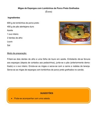 Migas de Espargos com Lombinhos de Porco Preto Grelhados
                                       (Évora)

Ingredientes

600 g de lombinhos de porco preto
400 g de pão alentejano duro
Azeite
1 ovo inteiro
2 dentes de alho
Louro
Sal


Modo de preparação:

Fritam-se dois dentes de alho e uma folha de louro em azeite. Entretanto dá-se fervura
aos espargos (depois de cortados aos pedacinhos), junta-se o pão (anteriormente demo-
lhado) e o ovo inteiro. Enrola-se as migas e serve-se com a carne e rodelas de laranja.
Serve-se as migas de espargos com lombinhos de porco preto grelhados no carvão.




                                    SUGESTÕES

         Pode-se acompanhar com uma salada.
 