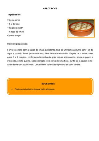 ARROZ DOCE

Ingredientes

75 g de arroz
1,5 L de leite
100 g de açúcar
1 Casca de limão
Canela em pó


Modo de preparação:

Ferve-se o leite com a casca de limão. Entretanto, leva-se um tacho ao lume com 1 dl de
água e quando ferver junta-se o arroz bem lavado e escorrido. Depois de o arroz cozer
entre 3 a 4 minutos, conforme o tamanho do grão, vai-se adicionando, pouco a pouco e
mexendo, o leite quente. Esta operação leva cerca de uma hora. Junta-se o açúcar e dei-
xa-se ferver um pouco mais. Deita-se em travessas e polvilha-se com canela.




                                    SUGESTÕES

        Pode-se substituir o açúcar pelo adoçante.
 