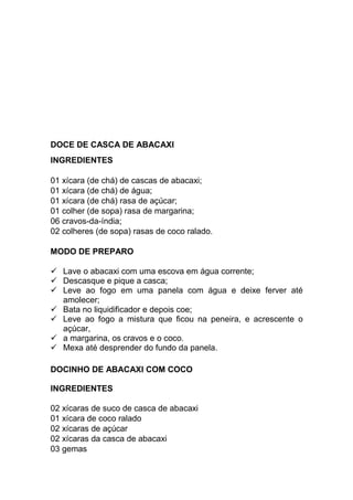 DOCE DE CASCA DE ABACAXI
INGREDIENTES

01 xícara (de chá) de cascas de abacaxi;
01 xícara (de chá) de água;
01 xícara (de chá) rasa de açúcar;
01 colher (de sopa) rasa de margarina;
06 cravos-da-índia;
02 colheres (de sopa) rasas de coco ralado.

MODO DE PREPARO

   Lave o abacaxi com uma escova em água corrente;
   Descasque e pique a casca;
   Leve ao fogo em uma panela com água e deixe ferver até
   amolecer;
   Bata no liquidificador e depois coe;
   Leve ao fogo a mistura que ficou na peneira, e acrescente o
   açúcar,
   a margarina, os cravos e o coco.
   Mexa até desprender do fundo da panela.

DOCINHO DE ABACAXI COM COCO

INGREDIENTES

02 xícaras de suco de casca de abacaxi
01 xícara de coco ralado
02 xícaras de açúcar
02 xícaras da casca de abacaxi
03 gemas
 