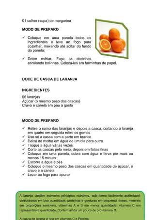 01 colher (sopa) de margarina

 MODO DE PREPARO

     Coloque em uma panela todos os
     ingredientes e leve ao fogo para
     cozinhar, mexendo até soltar do fundo
     da panela;

     Deixe esfriar. Faça os docinhos
     enrolando bolinhas. Colocá-los em forminhas de papel.



 DOCE DE CASCA DE LARANJA


 INGREDIENTES
 06 laranjas
 Açúcar (o mesmo peso das cascas)
 Cravo e canela em pau a gosto



 MODO DE PREPARO

     Retire o sumo das laranjas e depois a casca, cortando a laranja
     em quatro em seguida retire os gomos
     Use só a casca com a parte em branco
     Deixe de molho em água de um dia para outro
     Troque a água várias vezes
     Corte as cascas pelo meio, depois em fatias finas
     Coloque em uma panela, cubra com água e ferva por mais ou
     menos 15 minuto
     Escorra a água e pés
     Coloque o mesmo peso das cascas em quantidade de açúcar, o
     cravo e a canela
     Levar ao fogo para apurar




A laranja contém inúmeros princípios nutritivos, sob forma facilmente assimilável:
carboidratos em boa quantidade, proteínas e gorduras em pequenas doses, minerais
em proporções sensíveis, vitaminas A e B em menor quantidade, vitamina C em
representativa quantidade. Contém ainda um pouco de provitamina D.

A casca de laranja é rica em vitamina C e Pectina.
 