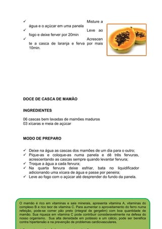 Misture a
      água e o açúcar em uma panela
                                           Leve ao
      fogo e deixe ferver por 20min
                                    Acrescen
      te a casca de laranja e ferva por mais
      10min.




  DOCE DE CASCA DE MAMÃO

  INGREDIENTES

  06 cascas bem lavadas de mamões maduros
  03 xícaras e meia de açúcar


  MODO DE PREPARO


      Deixe na água as cascas dos mamões de um dia para o outro;
      Pique-as e coloque-as numa panela e dê três fervuras,
      acrescentando as cascas sempre quando levantar fervura;
      Troque a água a cada fervura;
      Na quarta fervura deixe esfriar, bata no liquidificador
      adicionando uma xícara de água e passe por peneira;
      Leve ao fogo com o açúcar até desprender do fundo da panela.




O mamão é rico em vitaminas e sais minerais, apresenta vitamina A, vitaminas do
complexo B e rico teor de vitamina C. Para aumentar o aproveitamento do ferro numa
refeição, pode-se comer pão preto (integral de gergelim) com boa quantidade de
mamão. Sua riqueza em vitamina C pode contribuir consideravelmente na defesa do
nosso organismo. Sua alta densidade em potássio e um cálcio, pode ser benéfica
contra hipertensão e na prevenção de problemas cardiovasculares.
 