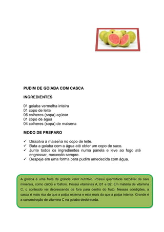 PUDIM DE GOIABA COM CASCA

 INGREDIENTES

 01 goiaba vermelha inteira
 01 copo de leite
 06 colheres (sopa) açúcar
 01 copo de água
 04 colheres (sopa) de maisena

 MODO DE PREPARO

     Dissolva a maisena no copo de leite.
     Bata a goiaba com a água até obter um copo de suco.
     Junte todos os ingredientes numa panela e leve ao fogo até
     engrossar, mexendo sempre.
     Despeje em uma forma para pudim umedecida com água.




A goiaba é uma fruta de grande valor nutritivo. Possui quantidade razoável de sais
minerais, como cálcio e fósforo. Possui vitaminas A, B1 e B2. Em matéria de vitamina
C, o conteúdo vai decrescendo de fora para dentro do fruto. Nessas condições, a
casca é mais rica do que a polpa externa e este mais do que a polpa interior. Grande é
a concentração de vitamina C na goiaba desidratada.
 