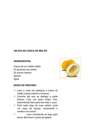 GELÉIA DE CASCA DE MELÃO



INGREDIENTES

Casca de um melão médio
01 pauzinho de canela
02 cravos inteiros
Açúcar
Água

MODO DE PREPARO

  Lave e corte em pedaços a casca do
  melão (casca externa e branca)
  Cozinhe até que se desfaça a parte
  branca. Coe em pano limpo, fino,
  espremendo bem para tirar todo o suco.
  Para cada copo de suco obtido, junte
  um copo de açúcar, acrescente a
  canela e os cravos
            Leve novamente ao fogo para
  ferver até tomar o ponto de geléia
 