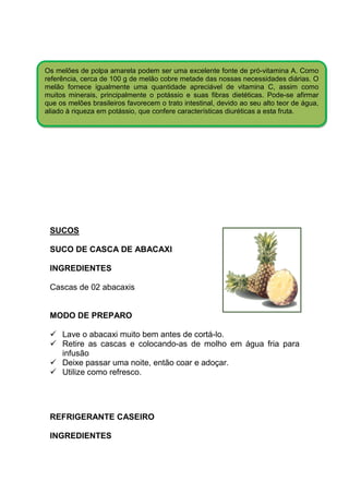 Os melões de polpa amarela podem ser uma excelente fonte de pró-vitamina A. Como
referência, cerca de 100 g de melão cobre metade das nossas necessidades diárias. O
melão fornece igualmente uma quantidade apreciável de vitamina C, assim como
muitos minerais, principalmente o potássio e suas fibras dietéticas. Pode-se afirmar
que os melões brasileiros favorecem o trato intestinal, devido ao seu alto teor de água,
aliado à riqueza em potássio, que confere características diuréticas a esta fruta.




 SUCOS

 SUCO DE CASCA DE ABACAXI

 INGREDIENTES

 Cascas de 02 abacaxis


 MODO DE PREPARO

     Lave o abacaxi muito bem antes de cortá-lo.
     Retire as cascas e colocando-as de molho em água fria para
     infusão
     Deixe passar uma noite, então coar e adoçar.
     Utilize como refresco.




 REFRIGERANTE CASEIRO

 INGREDIENTES
 