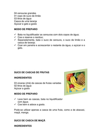 04 cenouras grandes
01 copo de suco de limão
03 litros de água
Casca de uma laranja
Açúcar e gelo a gosto

MODO DE PREPARO

   Bata no liquidificador as cenouras com dois copos de água;
   Coe e reserve o resíduo;
   Separadamente, bata o suco de cenoura, o suco de limão e a
   casca de laranja;
   Coar em peneira e acrescentar o restante da água, o açúcar e o
   gelo.




SUCO DE CASCAS DE FRUTAS

INGREDIENTES

03 xícaras (chá) de cascas de frutas variadas
02 litros de água
Açúcar a gosto

MODO DE PREPARO

   Lave bem as cascas, bata no liquidificador
   com água;
   Coe bem e adoce a gosto.

Pode-se utilizar apenas a casca de uma fruta, como a de abacaxi,
maçã, manga.


SUCO DE CASCA DE MAÇÃ

INGREDIENTES
 