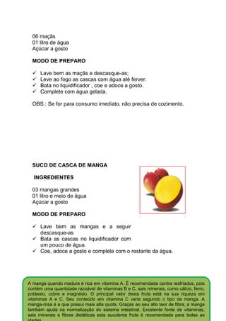 06 maçãs
  01 litro de água
  Açúcar a gosto

  MODO DE PREPARO

      Lave bem as maçãs e descasque-as;
      Leve ao fogo as cascas com água até ferver.
      Bata no liquidificador , coe e adoce a gosto.
      Complete com água gelada.

  OBS.: Se for para consumo imediato, não precisa de cozimento.




  SUCO DE CASCA DE MANGA

  INGREDIENTES

  03 mangas grandes
  01 litro e meio de água
  Açúcar a gosto

  MODO DE PREPARO

      Lave bem as mangas e a seguir
      descasque-as
      Bata as cascas no liquidificador com
      um pouco de água.
      Coe, adoce a gosto e complete com o restante da água.




A manga quando madura é rica em vitamina A. É recomendada contra resfriados, pois
contém uma quantidade razoável de vitaminas B e C, sais minerais, como cálcio, ferro,
potássio, cobre e magnésio. O principal valor desta fruta está na sua riqueza em
vitaminas A e C. Seu conteúdo em vitamina C varia segundo o tipo de manga. A
manga-rosa é a que possui mais alta quota. Graças ao seu alto teor de fibra, a manga
também ajuda na normalização do sistema intestinal. Excelente fonte de vitaminas,
sais minerais e fibras dietéticas esta suculenta fruta é recomendada para todas as
 