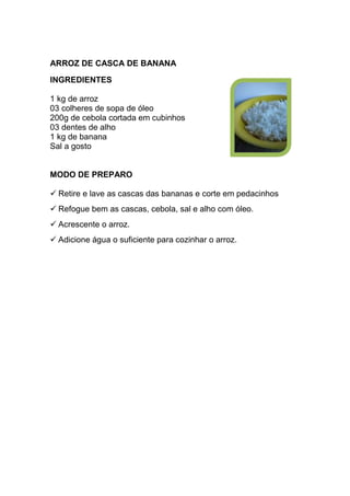 ARROZ DE CASCA DE BANANA
INGREDIENTES

1 kg de arroz
03 colheres de sopa de óleo
200g de cebola cortada em cubinhos
03 dentes de alho
1 kg de banana
Sal a gosto


MODO DE PREPARO

  Retire e lave as cascas das bananas e corte em pedacinhos
  Refogue bem as cascas, cebola, sal e alho com óleo.
  Acrescente o arroz.
  Adicione água o suficiente para cozinhar o arroz.
 