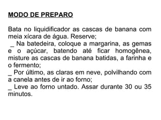 MODO DE PREPARO
Bata no liquidificador as cascas de banana com
meia xícara de água. Reserve;
_ Na batedeira, coloque a margarina, as gemas
e o açúcar, batendo até ficar homogênea,
misture as cascas de banana batidas, a farinha e
o fermento;
_ Por último, as claras em neve, polvilhando com
a canela antes de ir ao forno;
_ Leve ao forno untado. Assar durante 30 ou 35
minutos.
 