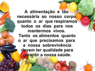 A alimentação e tão
necessária ao nosso corpo
quanto o ar que respiramos
todos os dias para nos
mantermos vivos.
Tanto os alimentos quanto
o ar que precisamos para
a nossa sobrevivência
devem ter qualidade para
garantir a nossa saúde.
 
