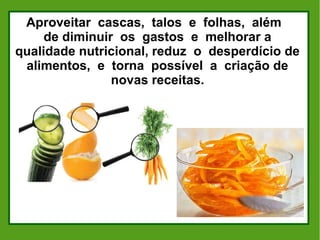 Aproveitar cascas, talos e folhas, além
de diminuir os gastos e melhorar a
qualidade nutricional, reduz o desperdício de
alimentos, e torna possível a criação de
novas receitas.
 