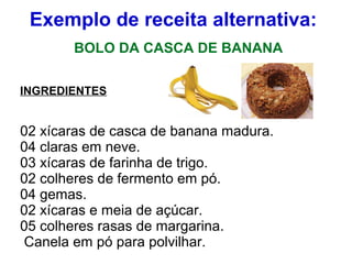 Exemplo de receita alternativa:
BOLO DA CASCA DE BANANA
INGREDIENTES
02 xícaras de casca de banana madura.
04 claras em neve.
03 xícaras de farinha de trigo.
02 colheres de fermento em pó.
04 gemas.
02 xícaras e meia de açúcar.
05 colheres rasas de margarina.
Canela em pó para polvilhar.
 