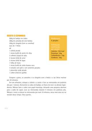 122
Rendimento:
6 porções
Informações
nutricionais
por porção:
Calorias: 394 kcal
Proteínas: 29g
Carboidratos: 22g
Gorduras: 20g
RISOTO À ESPANHOLA
500g de badejo em cubos
200g de camarão-de-sete-barbas
200g de vôngoles (sem as conchas)
suco de 1 limão
sal
1 cebola picada
1 xícara (café) de azeite de oliva
2 colheres (sopa) de salsa
2 xícaras (chá) de arroz
3 xícaras (chá) de água
1 folha de louro
1 xícara (café) de vinho branco seco
3 tomates sem pele e sem sementes picados
1 pimentão verde picado
1 colher (chá) de açafrão
Tempere o peixe, os camarões e os vôngoles com o limão e o sal. Deixe marinar
por 20 minutos.
Em um refratário, coloque a cebola e o azeite e leve ao microondas em potência
alta por 1 minuto. Acrescente os cubos de badejo, os frutos do mar e os demais ingre-
dientes. Misture bem e cubra com papel-manteiga, deixando uma pequena abertura
para a saída do vapor. Leve ao microondas durante 9 minutos em potência alta.
Misture e torne a colocar no microondas por mais 18 minutos, mexa mais uma vez na
metade desse tempo. Sirva quente.
 
