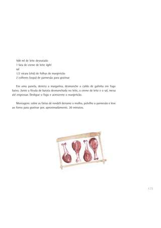 125
500 ml de leite desnatado
1 lata de creme de leite light
sal
1/2 xícara (chá) de folhas de manjericão
2 colheres (sopa) de parmesão para gratinar
Em uma panela, derreta a margarina, desmanche o caldo de galinha em fogo
baixo. Junte a fécula de batata desmanchada no leite, o creme de leite e o sal, mexa
até engrossar. Desligue o fogo e acrescente o manjericão.
Montagem: sobre as fatias de rondeli derrame o molho, polvilhe o parmesão e leve
ao forno para gratinar por, aproximadamente, 20 minutos.
 