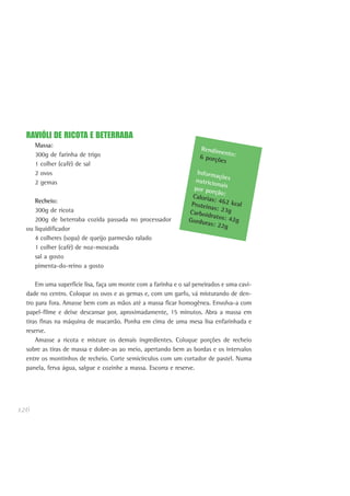 126
RAVIÓLI DE RICOTA E BETERRABA
Massa:
300g de farinha de trigo
1 colher (café) de sal
2 ovos
2 gemas
Recheio:
300g de ricota
200g de beterraba cozida passada no processador
ou liquidificador
4 colheres (sopa) de queijo parmesão ralado
1 colher (café) de noz-moscada
sal a gosto
pimenta-do-reino a gosto
Em uma superfície lisa, faça um monte com a farinha e o sal peneirados e uma cavi-
dade no centro. Coloque os ovos e as gemas e, com um garfo, vá misturando de den-
tro para fora. Amasse bem com as mãos até a massa ficar homogênea. Envolva-a com
papel-filme e deixe descansar por, aproximadamente, 15 minutos. Abra a massa em
tiras finas na máquina de macarrão. Ponha em cima de uma mesa lisa enfarinhada e
reserve.
Amasse a ricota e misture os demais ingredientes. Coloque porções de recheio
sobre as tiras de massa e dobre-as ao meio, apertando bem as bordas e os intervalos
entre os montinhos de recheio. Corte semicírculos com um cortador de pastel. Numa
panela, ferva água, salgue e cozinhe a massa. Escorra e reserve.
Rendimento:6 porções
Informaçõesnutricionaispor porção:Calorias: 462 kcalProteínas: 23gCarboidratos: 42gGorduras: 22g
 