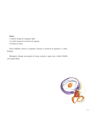 127
Molho:
4 colheres (sopa) de margarina light
1/2 colher (sopa) de sementes de papoula
10 folhas de sálvia
Numa frigideira, derreta a margarina, misture as sementes de papoula e a sálvia.
Desligue.
Montagem: coloque uma porção de massa no prato e regue com o molho. Polvilhe
com queijo ralado.
 