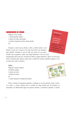 130
HAMBURGÃO DE FORNO
500g de carne moída
1 cebola grande ralada
2 dentes de alho amassados
2 colheres (sopa) de cheiro-verde picado
sal
Tempere a carne com a cebola, o alho, o cheiro-verde e o sal.
Divida a carne em 5 partes e de cada uma forme um hambúr-
guer grande. Coloque-os um ao lado do outro em um pirex
untado com margarina, cubra com papel-alumínio e leve ao forno
preaquecido para assar por 10 minutos. Retire o papel-alumínio e deixe no forno por
mais 5 minutos para dourar. Cubra com o molho de tomate, polvilhe orégano e leve
ao forno por mais 5 minutos.
Molho:
500g de tomate maduro
2 cebolas médias
5 dentes de alho
2 folhas de louro
sal
1 colher (sopa) de manjericão picado
Corte o tomate em pequenos pedaços e coloque-os em uma panela. Junte a cebo-
la, o alho e o louro, misture bem e cozinhe em fogo brando por 20 minutos; se
necessário, vá adicionando água aos poucos durante o cozimento. Quando o tomate
Rendimento:5 porções
Informaçõesnutricionaispor porção:Calorias: 206 KcalProteínas: 24gCarboidratos: 12gGorduras: 7g
 