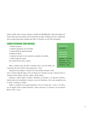 131
estiver cozido, retire o louro, coloque a mistura no liquidificador e bata por alguns mi-
nutos. Passe por uma peneira e leve novamente ao fogo. Tempere com sal e manjericão.
Leve ao fogo baixo para cozinhar por mais 15 minutos, ou até ficar encorpado.
LOMBO RECHEADO COM ABACAXI
1 lombo de porco
2 colheres (sopa) de suco de limão
2 xícaras (chá) de abacaxi picado
8 folhas de sálvia
2 tomates sem pele e sem sementes cortados em rodelas
1 colher (sopa) de azeite
sal e pimenta-do-reino a gosto
Abra o lombo como um bife e tempere com o suco de limão, sal
e pimenta-do-reino. Deixe tomar gosto por 1 hora.
Enquanto isso, prepare o recheio. Em uma panela, coloque o aba-
caxi, 4 xícaras (chá) de água e leve ao fogo por 5 minutos ou até o abacaxi ficar le-
vemente macio. Retire, escorra a água e deixe esfriar.
Coloque a sálvia sobre o lombo e distribua os tomates e os abacaxis. Enrole o
lombo como um rocambole e amarre-o com um barbante. Unte uma assadeira com
o azeite e coloque o lombo.
Cubra a assadeira com papel-alumínio e leve ao forno por 1 hora e 10 minu-
tos. A seguir, retire o papel-alumínio e deixe assar por 15 minutos, ou até dourar.
Retire, fatie e sirva.
Rendimento:
4 porções
Informações
nutricionais
por porção:
Calorias: 333 Kcal
Proteínas: 14g
Carboidratos: 6g
Gorduras: 30g
 