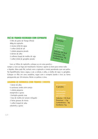 138
FILÉ DE FRANGO RECHEADO COM ESPINAFRE
7 filés de peito de frango (finos)
400g de espinafre
2 xícaras (chá) de água
1 colher (chá) de sal
1 cebola pequena picada
3 dentes de alho
2 colheres (sopa) de molho de soja
1 colher (chá) de gengibre picado
Lave as folhas de espinafre, coloque-as em uma panela e
tampe-a. Leve ao fogo até murcharem. Escorra e aperte-as bem para retirar todo
o líquido. Abra cada filé, recheie com o espinafre e enrole prendendo com um palito.
No liquidificador, bata a água, o sal, a cebola, o alho, o molho de soja e o gengibre.
Coloque os filés em uma assadeira, regue com o tempero batido e leve ao forno
preaquecido por 30 minutos. Retire os palitos e sirva.
LASANHA DE BERINJELA COM FRANGO E RICOTA
1 dente de alho
6 azeitonas verdes sem caroço
1 cebola pequena
manjericão a gosto
1 berinjela grande crua
1 lata de molho de tomate refogado
2 fatias grossas de ricota
1 colher (sopa) de salsa
cebolinha a gosto
Rendimento:7 porções
Informaçõesnutricionaispor porção:Calorias: 94 KcalProteínas: 17gCarboidratos: 4gGorduras: 2g
Rendimento:
4 porções
Informações
nutricionais
por porção:
Calorias: 178 Kcal
Proteínas : 17g
Carboidratos : 9g
Gorduras:11g
 