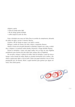 139
orégano a gosto
3 fatias de queijo prato light
1 filé de frango grande desfiado
1 colher (sopa) de azeite de oliva
Corte a berinjela com casca em fatias finas no sentido do comprimento, deixando
de molho em água e sal por 5 minutos. Reserve.
Cozinhe o filé de frango em água e sal, desfie e reserve.
Refogue o molho de tomate com alho, cebola e manjericão. Reserve.
Amasse a ricota com um garfo deixando-a esfarelada, tempere com a salsa, a ceboli-
nha, o orégano e as azeitonas verdes picadas. Acrescente o frango desfiado. Reserve.
Escorra as berinjelas e seque com papel toalha, leve ao fogo em uma frigideira
antiaderente para murchar dos dois lados (não coloque óleo na frigideira).
Em um pirex, coloque 2 colheres de molho, fatias de berinjela, a pasta de ricota e
frango e outra camada de molho. Repita as camadas terminando com o molho, e dis-
tribua o queijo prato light e o fio de azeite. Cubra com papel-alumínio e leve ao forno
preaquecido por 30 minutos. Retire o papel-alumínio para gratinar por alguns mi-
nutos. Sirva ainda quente.
 