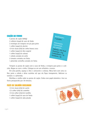 140
CAÇÃO AO FORNO
5 postas de cação (600g)
2 colheres (sopa) de suco de limão
2 envelopes de tempero em pó para peixe
1 colher (sopa) de alecrim
1/4 de xícara (chá) de vinho branco seco
1 colher (sopa) de óleo vegetal
1 colher (sopa) de colorau
1 cebola cortada em anéis
2 tomates cortados em fatias
1 pimentão vermelho cortado em fatias
Tempere as postas de cação com o suco de limão, o tempero para peixe e o ale-
crim. Regue-as com o vinho. Coloque-as em um refratário e reserve.
Em uma panela, aqueça o óleo e acrescente o colorau. Mexa bem com uma co-
lher, junte a cebola e deixe cozinhar até que ela fique transparente. Adicione os
tomates e o pimentão.
Distribua o molho sobre as postas de cação. Cubra com papel-alumínio e leve ao
forno preaquecido por 30 minutos.
FILÉS DE SALMÃO GRELHADO
1/4 de xícara (chá) de azeite
1/2 colher (chá) de cominho
1/4 de colher (chá) de tomilho
1 colher (sopa) de suco de limão
1 colher (sopa) de salsa picada
Rendimento:5 porções
Informaçõesnutricionaispor porção:Calorias: 216 KcalProteínas: 27gCarboidratos: 7gGorduras: 7g
 