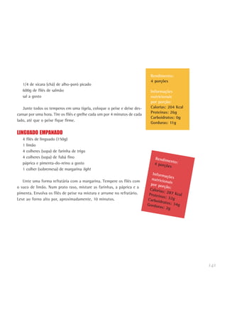 141
1/4 de xícara (chá) de alho-poró picado
600g de filés de salmão
sal a gosto
Junte todos os temperos em uma tigela, coloque o peixe e deixe des-
cansar por uma hora. Tire os filés e grelhe cada um por 4 minutos de cada
lado, até que o peixe fique firme.
LINGUADO EMPANADO
4 filés de linguado (150g)
1 limão
4 colheres (sopa) de farinha de trigo
4 colheres (sopa) de fubá fino
páprica e pimenta-do-reino a gosto
1 colher (sobremesa) de margarina light
Unte uma forma refratária com a margarina. Tempere os filés com
o suco de limão. Num prato raso, misture as farinhas, a páprica e a
pimenta. Envolva os filés de peixe na mistura e arrume no refratário.
Leve ao forno alto por, aproximadamente, 10 minutos.
Rendimento:4 porções
Informaçõesnutricionaispor porção:Calorias: 287 KcalProteínas: 32gCarboidratos: 34gGorduras: 2g
Rendimento:
4 porções
Informações
nutricionais
por porção:
Calorias: 204 Kcal
Proteínas: 26g
Carboidratos: 0g
Gorduras: 11g
 