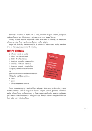 143
Coloque o bacalhau de molho por 24 horas, trocando a água. A seguir, coloque-o
na água fervente por 15 minutos; escorra e corte-o em lascas. Reserve.
Aqueça o azeite e doure a cebola e o alho. Acrescente os tomates, os pimentões,
o louro, as ervas finas e a pimenta. Deixe o molho reduzir.
Pegue um refratário, arrume as lascas de bacalhau e acrescente o molho por cima.
Leve ao forno quente por uns 10 minutos.
OMELETE MEXICANA
2 colheres (sopa) de azeite
1 cebola cortada em cubos
2 dentes de alho picados
1 pimentão vermelho em cubinhos
1 pimentão verde em cubinhos
1 pimentão amarelo em cubinhos
100g de patinho moído três vezes
sal
pimenta-do-reino branca moída na hora
1/2 colher (café) de cominho
6 claras
4 gemas
9 folhas grandes de coentro
Numa frigideira, aqueça o azeite e frite a cebola e o alho. Junte os pimentões e espere
murchar. Ponha a carne e refogue até dourar. Tempere com sal, pimenta, cominho e
abaixe o fogo. Numa vasilha, misture as claras e as gemas. Espalhe a carne moída para
que cubra o fundo da frigideira e despeje os ovos. Junte o coentro, tampe e cozinhe em
fogo baixo por 3 minutos. Sirva.
Rendimento:4 porções
Informaçõesnutricionaispor porção:Calorias: 203 kcalProteínas: 15gCarboidratos: 4gGorduras: 13g
 