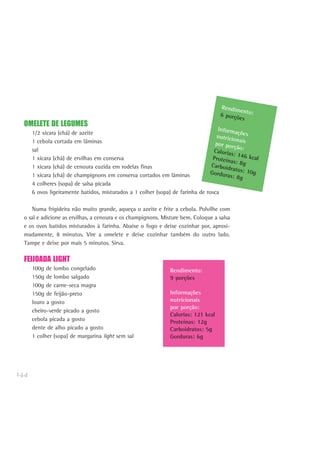 144
OMELETE DE LEGUMES
1/2 xícara (chá) de azeite
1 cebola cortada em lâminas
sal
1 xícara (chá) de ervilhas em conserva
1 xícara (chá) de cenoura cozida em rodelas finas
1 xícara (chá) de champignons em conserva cortados em lâminas
4 colheres (sopa) de salsa picada
6 ovos ligeiramente batidos, misturados a 1 colher (sopa) de farinha de rosca
Numa frigideira não muito grande, aqueça o azeite e frite a cebola. Polvilhe com
o sal e adicione as ervilhas, a cenoura e os champignons. Misture bem. Coloque a salsa
e os ovos batidos misturados à farinha. Abaixe o fogo e deixe cozinhar por, aproxi-
madamente, 8 minutos. Vire a omelete e deixe cozinhar também do outro lado.
Tampe e deixe por mais 5 minutos. Sirva.
FEIJOADA LIGHT
100g de lombo congelado
150g de lombo salgado
100g de carne-seca magra
150g de feijão-preto
louro a gosto
cheiro-verde picado a gosto
cebola picada a gosto
dente de alho picado a gosto
1 colher (sopa) de margarina light sem sal
Rendimento:6 porções
Informaçõesnutricionaispor porção:Calorias: 146 kcalProteínas: 8gCarboidratos: 10gGorduras: 8g
Rendimento:
9 porções
Informações
nutricionais
por porção:
Calorias: 121 kcal
Proteínas: 12g
Carboidratos: 5g
Gorduras: 6g
 