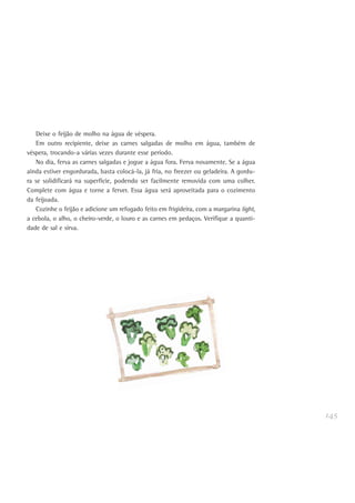 145
Deixe o feijão de molho na água de véspera.
Em outro recipiente, deixe as carnes salgadas de molho em água, também de
véspera, trocando-a várias vezes durante esse período.
No dia, ferva as carnes salgadas e jogue a água fora. Ferva novamente. Se a água
ainda estiver engordurada, basta colocá-la, já fria, no freezer ou geladeira. A gordu-
ra se solidificará na superfície, podendo ser facilmente removida com uma colher.
Complete com água e torne a ferver. Essa água será aproveitada para o cozimento
da feijoada.
Cozinhe o feijão e adicione um refogado feito em frigideira, com a margarina light,
a cebola, o alho, o cheiro-verde, o louro e as carnes em pedaços. Verifique a quanti-
dade de sal e sirva.
 