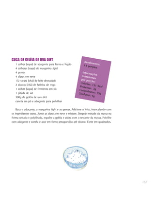 157
CUCA DE GELÉIA DE UVA DIET
1 colher (sopa) de adoçante para forno e fogão
4 colheres (sopa) de margarina light
4 gemas
4 claras em neve
1/2 xícara (chá) de leite desnatado
2 xícaras (chá) de farinha de trigo
1 colher (sopa) de fermento em pó
1 pitada de sal
300g de geléia de uva diet
canela em pó e adoçante para polvilhar
Bata o adoçante, a margarina light e as gemas. Adicione o leite, intercalando com
os ingredientes secos. Junte as claras em neve e misture. Despeje metade da massa na
forma untada e polvilhada, espalhe a geléia e cubra com o restante da massa. Polvilhe
com adoçante e canela e asse em forno preaquecido até dourar. Corte em quadrados.
Rendimento:14 porções
Informaçõesnutricionaispor porção:Calorias: 121 KcalProteínas: 3gCarboidratos: 19gGorduras: 4g
 
