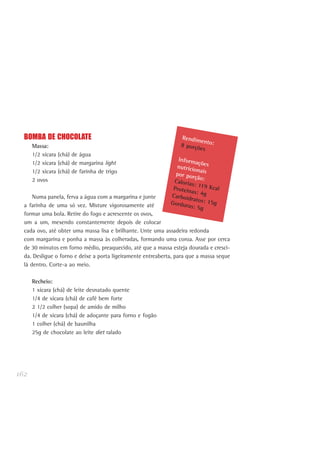 162
BOMBA DE CHOCOLATE
Massa:
1/2 xícara (chá) de água
1/2 xícara (chá) de margarina light
1/2 xícara (chá) de farinha de trigo
2 ovos
Numa panela, ferva a água com a margarina e junte
a farinha de uma só vez. Misture vigorosamente até
formar uma bola. Retire do fogo e acrescente os ovos,
um a um, mexendo constantemente depois de colocar
cada ovo, até obter uma massa lisa e brilhante. Unte uma assadeira redonda
com margarina e ponha a massa às colheradas, formando uma coroa. Asse por cerca
de 30 minutos em forno médio, preaquecido, até que a massa esteja dourada e cresci-
da. Desligue o forno e deixe a porta ligeiramente entreaberta, para que a massa seque
lá dentro. Corte-a ao meio.
Recheio:
1 xícara (chá) de leite desnatado quente
1/4 de xícara (chá) de café bem forte
2 1/2 colher (sopa) de amido de milho
1/4 de xícara (chá) de adoçante para forno e fogão
1 colher (chá) de baunilha
25g de chocolate ao leite diet ralado
Rendimento:8 porções
Informaçõesnutricionaispor porção:Calorias: 119 KcalProteínas: 4gCarboidratos: 15gGorduras: 5g
 