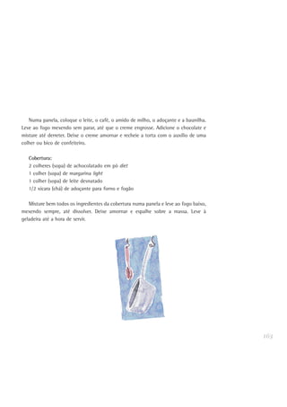 163
Numa panela, coloque o leite, o café, o amido de milho, o adoçante e a baunilha.
Leve ao fogo mexendo sem parar, até que o creme engrosse. Adicione o chocolate e
misture até derreter. Deixe o creme amornar e recheie a torta com o auxílio de uma
colher ou bico de confeiteiro.
Cobertura:
2 colheres (sopa) de achocolatado em pó diet
1 colher (sopa) de margarina light
1 colher (sopa) de leite desnatado
1/2 xícara (chá) de adoçante para forno e fogão
Misture bem todos os ingredientes da cobertura numa panela e leve ao fogo baixo,
mexendo sempre, até dissolver. Deixe amornar e espalhe sobre a massa. Leve à
geladeira até a hora de servir.
 