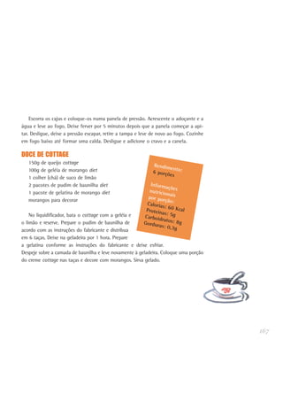 167
Escorra os cajus e coloque-os numa panela de pressão. Acrescente o adoçante e a
água e leve ao fogo. Deixe ferver por 5 minutos depois que a panela começar a api-
tar. Desligue, deixe a pressão escapar, retire a tampa e leve de novo ao fogo. Cozinhe
em fogo baixo até formar uma calda. Desligue e adicione o cravo e a canela.
DOCE DE COTTAGE
150g de queijo cottage
100g de geléia de morango diet
1 colher (chá) de suco de limão
2 pacotes de pudim de baunilha diet
1 pacote de gelatina de morango diet
morangos para decorar
No liquidificador, bata o cottage com a geléia e
o limão e reserve. Prepare o pudim de baunilha de
acordo com as instruções do fabricante e distribua
em 6 taças. Deixe na geladeira por 1 hora. Prepare
a gelatina conforme as instruções do fabricante e deixe esfriar.
Despeje sobre a camada de baunilha e leve novamente à geladeira. Coloque uma porção
do creme cottage nas taças e decore com morangos. Sirva gelado.
Rendimento:6 porções
Informaçõesnutricionaispor porção:Calorias: 60 KcalProteínas: 5gCarboidratos: 8gGorduras: 0,3g
 