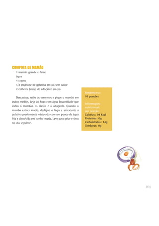 169
COMPOTA DE MAMÃO
1 mamão grande e firme
água
4 cravos
1/2 envelope de gelatina em pó sem sabor
2 colheres (sopa) de adoçante em pó
Descasque, retire as sementes e pique o mamão em
cubos médios. Leve ao fogo com água (quantidade que
cubra o mamão), os cravos e o adoçante. Quando o
mamão estiver macio, desligue o fogo e acrescente a
gelatina previamente misturada com um pouco de água
fria e dissolvida em banho-maria. Leve para gelar e sirva
no dia seguinte.
Rendimento:
10 porções
Informações
nutricionais
por porção:
Calorias: 59 Kcal
Proteínas: 0g
Carboidratos: 14g
Gorduras: 0g
 