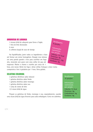 170
AMBROSIA DE LARANJA
3 xícaras (chá) de adoçante para forno e fogão
1 litro de leite desnatado
6 ovos
6 colheres (sopa) de suco de laranja
No liquidificador, junte todos os ingredientes e bata
até formar um creme homogêneo. Despeje essa mistura
em uma panela grande e leve para cozinhar em fogo
alto, mexendo sem parar com uma colher de pau até
engrossar. Abaixe a chama e cozinhe por cerca de 1
hora, sem mexer. Retire do fogo e deixe esfriar. Coloque o doce numa
compoteira e leve à geladeira por 1 hora. Sirva gelado.
GELATINA COLORIDA
2 gelatinas dietéticas sabor abacaxi
1 gelatina dietética sabor limão
1 gelatina dietética sabor morango
1 gelatina dietética sabor uva
1 caixa de creme de leite
1/2 xícara (chá) de água
Prepare as gelatinas de limão, morango e uva, separadamente, usando
uma xícara (chá) de água fervente para cada embalagem. Corte em cubinhos.
Rendimento:
10 porções
Informações
nutricionais
por porção:
Calorias: 53 Kcal
Proteínas: 8g
Carboidratos: 6g
Gorduras: 0g
Rendimento:8 porções
Informaçõesnutricionaispor porção:Calorias: 111 KcalProteínas: 9gCarboidratos: 10gGorduras: 4g
 