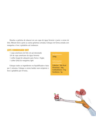 171
Dissolva a gelatina de abacaxi em um copo de água fervente e junte o creme de
leite. Misture bem e junte as outras gelatinas cortadas. Coloque em forma untada com
margarina e leve à geladeira até endurecer.
LEITE CONDENSADO DIET
1 copo americano de leite em pó desnatado
3/4 de copo americano de água fervente
1 colher (sopa) de adoçante para forno e fogão
1 colher (chá) de margarina light
Coloque todos os ingredientes no liquidificador e bata
por 5 minutos. Coloque o creme batido num recipiente e
leve à geladeira por 8 horas.
Rendimento:
200g
Informações
nutricionais:
Calorias: 360 Kcal
Proteínas: 28g
Carboidratos: 51g
Gorduras: 5g
 